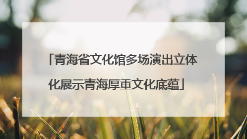青海省文化馆多场演出立体化展示青海厚重文化底蕴