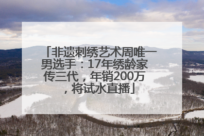 非遗刺绣艺术周唯一男选手：17年绣龄家传三代，年销200万，将试水直播