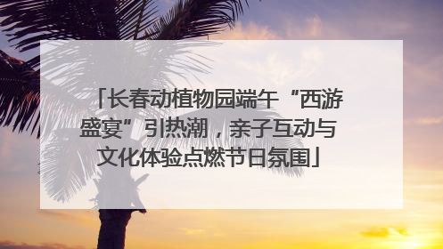 长春动植物园端午“西游盛宴”引热潮，亲子互动与文化体验点燃节日氛围