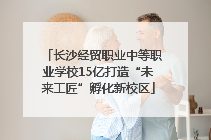 长沙经贸职业中等职业学校15亿打造“未来工匠”孵化新校区