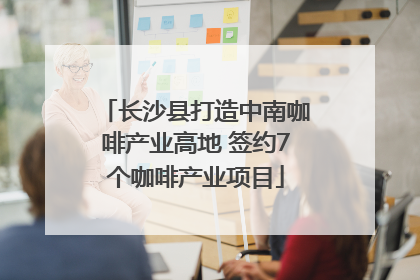 长沙县打造中南咖啡产业高地 签约7个咖啡产业项目
