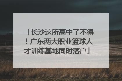 长沙这所高中了不得！广东两大职业篮球人才训练基地同时落户