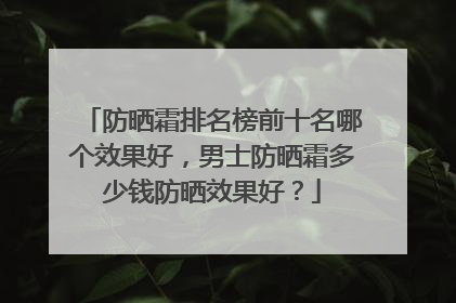 防晒霜排名榜前十名哪个效果好，男士防晒霜多少钱防晒效果好？