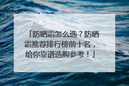 防晒霜怎么选？防晒霜推荐排行榜前十名，给你靠谱选购参考！