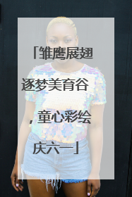 雏鹰展翅逐梦美育谷，童心彩绘庆六一
