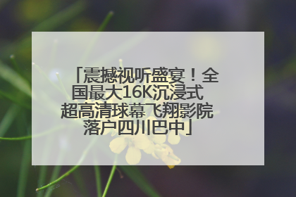 震撼视听盛宴！全国最大16K沉浸式超高清球幕飞翔影院落户四川巴中