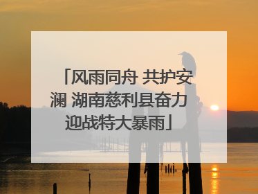 风雨同舟 共护安澜 湖南慈利县奋力迎战特大暴雨