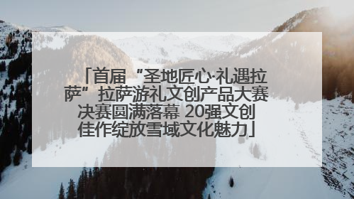 首届“圣地匠心·礼遇拉萨”拉萨游礼文创产品大赛决赛圆满落幕 20强文创佳作绽放雪域文化魅力
