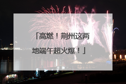 高燃！荆州这两地端午超火爆！
