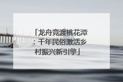 龙舟竞渡桃花潭：千年民俗激活乡村振兴新引擎