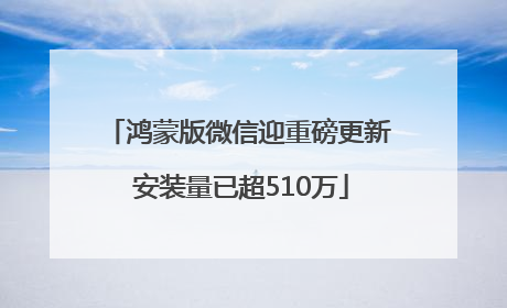 鸿蒙版微信迎重磅更新 安装量已超510万