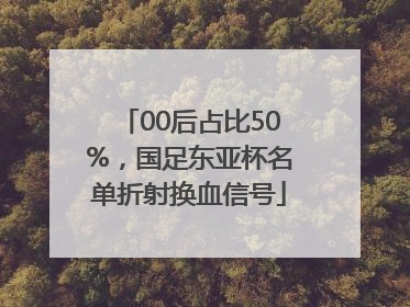 00后占比50%，国足东亚杯名单折射换血信号