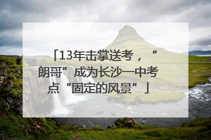13年击掌送考，“朗哥”成为长沙一中考点“固定的风景”