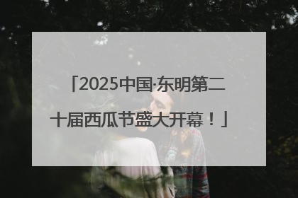 2025中国·东明第二十届西瓜节盛大开幕！
