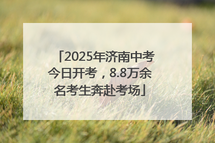 2025年济南中考今日开考，8.8万余名考生奔赴考场