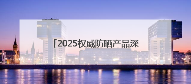 2025权威防晒产品深度评测：防晒霜排行榜前十名的牌子！闭眼入！