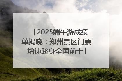 2025端午游成绩单揭晓：郑州景区门票增速跻身全国前十