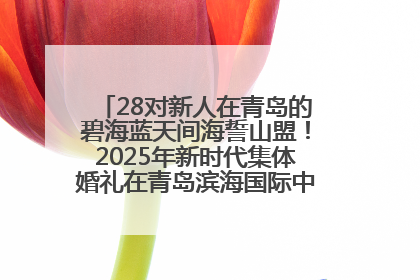 28对新人在青岛的碧海蓝天间海誓山盟！2025年新时代集体婚礼在青岛滨海国际中心文明实践广场举行