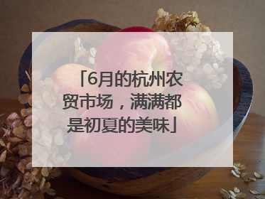 6月的杭州农贸市场，满满都是初夏的美味