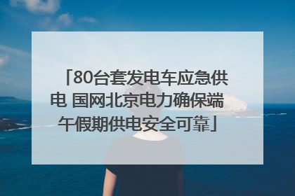 80台套发电车应急供电 国网北京电力确保端午假期供电安全可靠